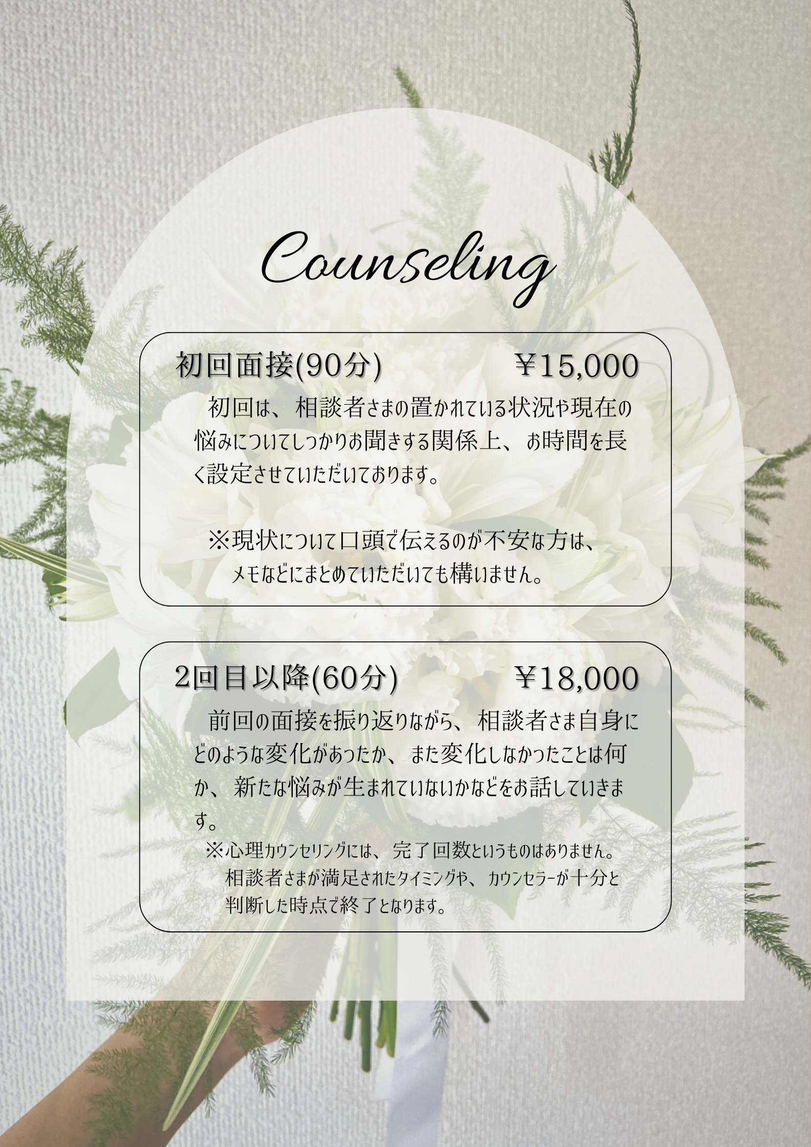 カウンセリングの料金表です。 初回面接(90分)　¥15,000 初回は、相談者さまの置かれている状況や現在の悩みについてしっかりお聞きする関係上、お時間を長く設定させていただいております。 ※現状について口頭で伝えるのが不安な方は、メモなどにまとめていただいても構いません。 2回目以降(60分)　¥18,000 前回の面接を振り返りながら、相談者さま自身にどのような変化があったか、また変化しなかったことは何か、新たな悩みが生まれていないかなどをお話していきます。 ※心理カウンセリングには、完了回数というものはありません。相談者さまが満足されたタイミングや、カウンセラーが十分と判断した時点で終了となります。